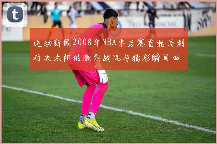 运动新闻2008年NBA季后赛首轮马刺对决太阳的激烈战况与精彩瞬间回顾