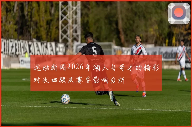 运动新闻2026年湖人与奇才的精彩对决回顾及赛季影响分析