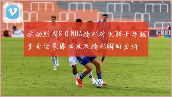 运动新闻8日NBA精彩对决骑士与掘金全场录像回放及精彩瞬间分析