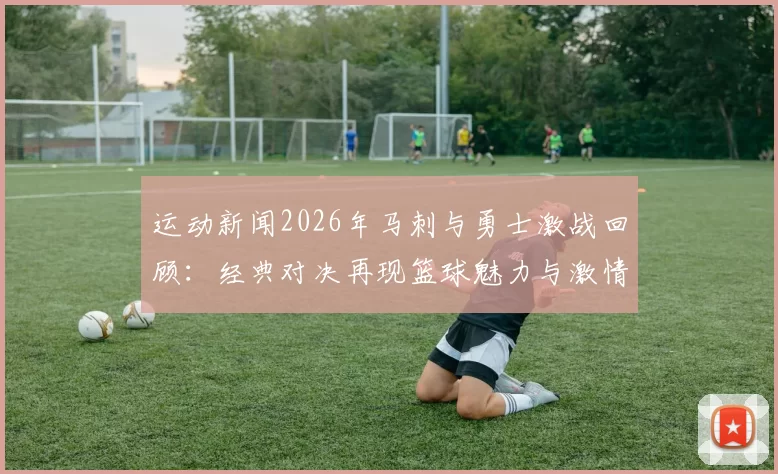 运动新闻2026年马刺与勇士激战回顾：经典对决再现篮球魅力与激情
