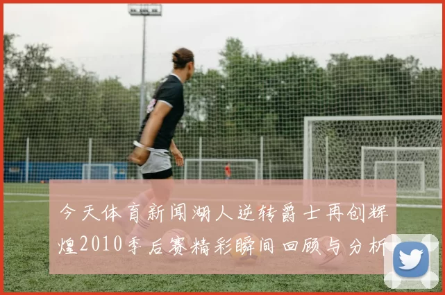 今天体育新闻湖人逆转爵士再创辉煌2010季后赛精彩瞬间回顾与分析