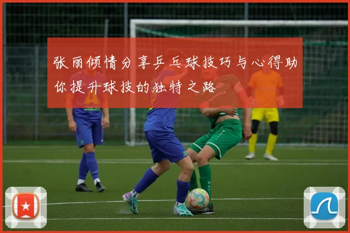 张丽倾情分享乒乓球技巧与心得助你提升球技的独特之路