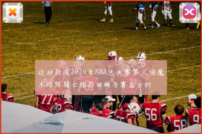 运动新闻2026年NBA总决赛第三场魔术对阵骑士精彩回顾与赛后分析