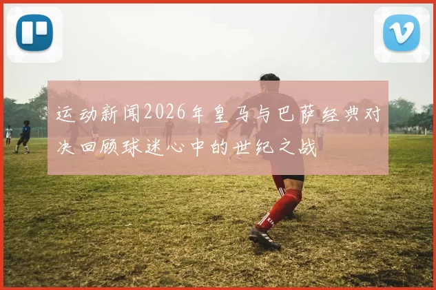 运动新闻2026年皇马与巴萨经典对决回顾球迷心中的世纪之战