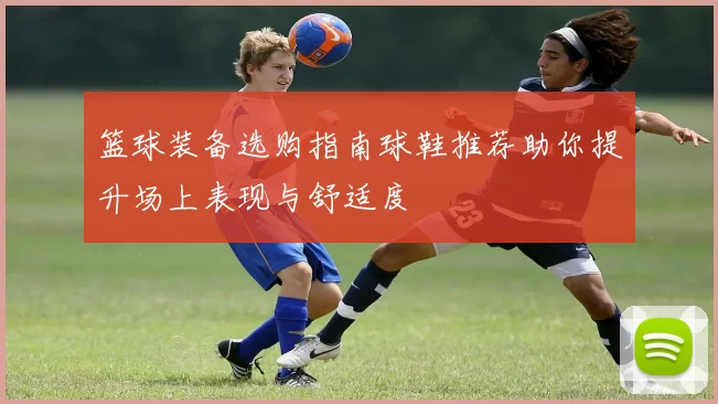 篮球装备选购指南球鞋推荐助你提升场上表现与舒适度